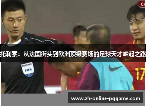 托利索:从法国街头到欧洲顶级赛场的足球天才崛起之路 托利索:从法国街头到欧洲顶级赛场的足球天才崛起之路