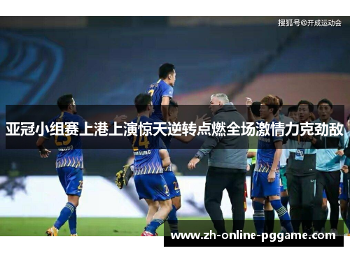 亚冠小组赛上港上演惊天逆转点燃全场激情力克劲敌