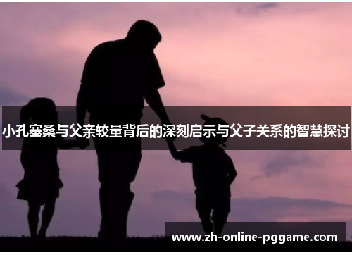 小孔塞桑与父亲较量背后的深刻启示与父子关系的智慧探讨 小孔塞桑与父亲较量背后的深刻启示与父子关系的智慧探讨