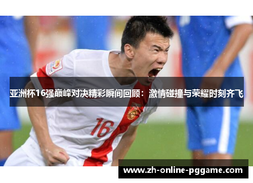 亚洲杯16强巅峰对决精彩瞬间回顾：激情碰撞与荣耀时刻齐飞