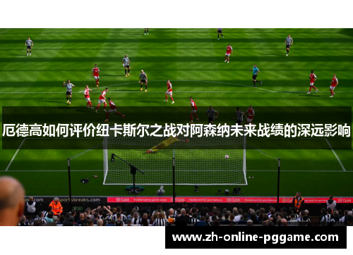 厄德高如何评价纽卡斯尔之战对阿森纳未来战绩的深远影响