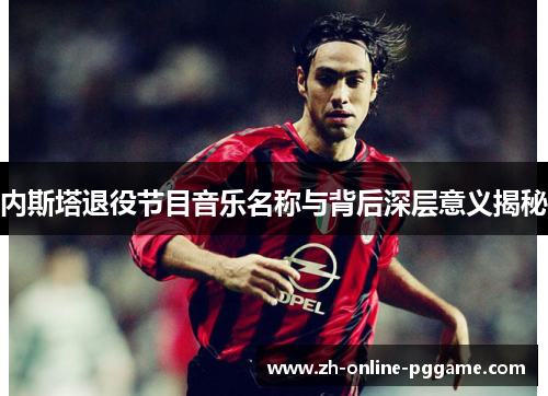 内斯塔退役节目音乐名称与背后深层意义揭秘