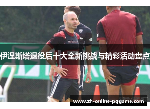 伊涅斯塔退役后十大全新挑战与精彩活动盘点
