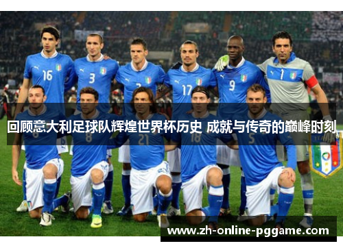 回顾意大利足球队辉煌世界杯历史 成就与传奇的巅峰时刻