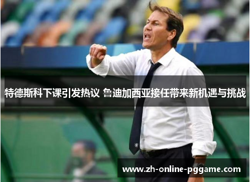 特德斯科下课引发热议 鲁迪加西亚接任带来新机遇与挑战 特德斯科下课引发热议 鲁迪加西亚接任带来新机遇与挑战