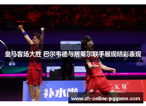 皇马客场大胜 巴尔韦德与居莱尔联手展现精彩表现