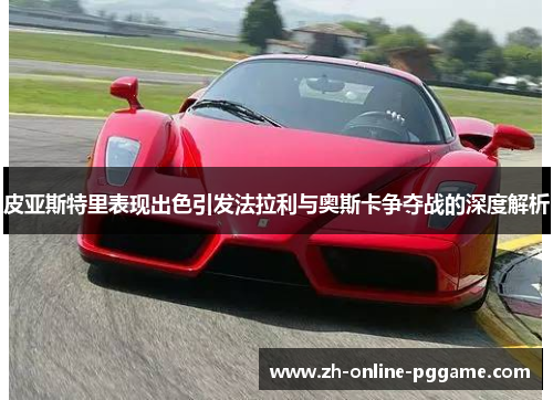皮亚斯特里表现出色引发法拉利与奥斯卡争夺战的深度解析 皮亚斯特里表现出色引发法拉利与奥斯卡争夺战的深度解析