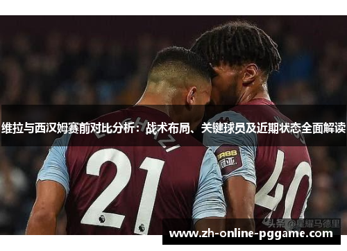 维拉与西汉姆赛前对比分析：战术布局、关键球员及近期状态全面解读