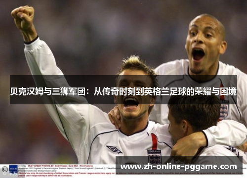 贝克汉姆与三狮军团:从传奇时刻到英格兰足球的荣耀与困境 贝克汉姆与三狮军团:从传奇时刻到英格兰足球的荣耀与困境