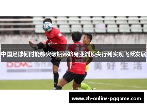 中国足球何时能够突破瓶颈跻身亚洲顶尖行列实现飞跃发展 中国足球何时能够突破瓶颈跻身亚洲顶尖行列实现飞跃发展