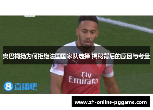 奥巴梅扬为何拒绝法国国家队选择 揭秘背后的原因与考量