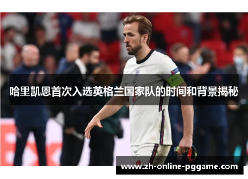 哈里凯恩首次入选英格兰国家队的时间和背景揭秘