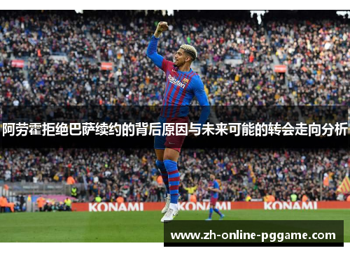 阿劳霍拒绝巴萨续约的背后原因与未来可能的转会走向分析