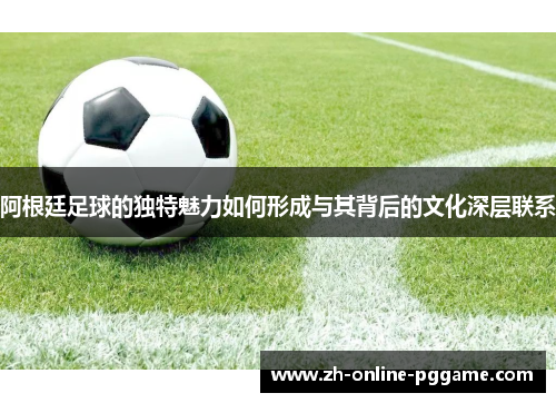 阿根廷足球的独特魅力如何形成与其背后的文化深层联系 阿根廷足球的独特魅力如何形成与其背后的文化深层联系