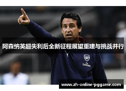 阿森纳英超失利后全新征程展望重建与挑战并行 阿森纳英超失利后全新征程展望重建与挑战并行