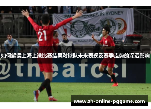 如何解读上海上港比赛结果对球队未来表现及赛季走势的深远影响