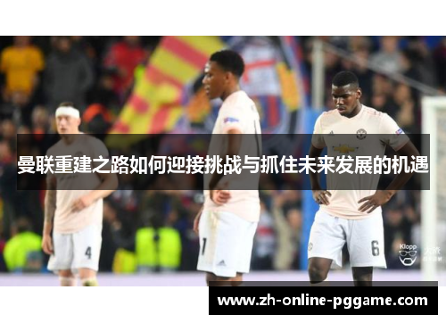 曼联重建之路如何迎接挑战与抓住未来发展的机遇 曼联重建之路如何迎接挑战与抓住未来发展的机遇