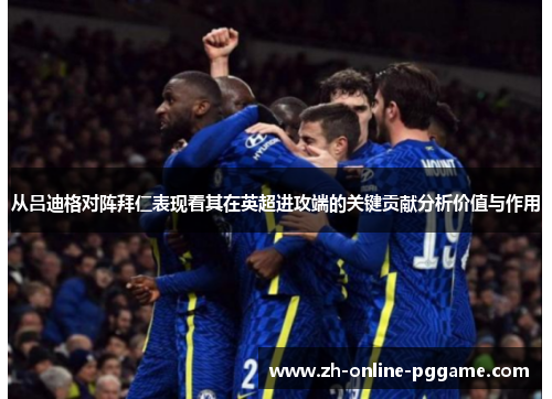 从吕迪格对阵拜仁表现看其在英超进攻端的关键贡献分析价值与作用 从吕迪格对阵拜仁表现看其在英超进攻端的关键贡献分析价值与作用