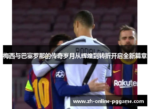 梅西与巴塞罗那的传奇岁月从辉煌到转折开启全新篇章 梅西与巴塞罗那的传奇岁月从辉煌到转折开启全新篇章