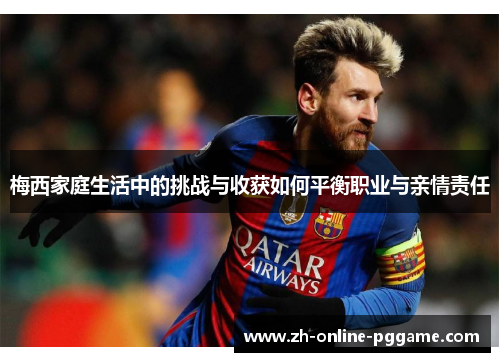 梅西家庭生活中的挑战与收获如何平衡职业与亲情责任 梅西家庭生活中的挑战与收获如何平衡职业与亲情责任