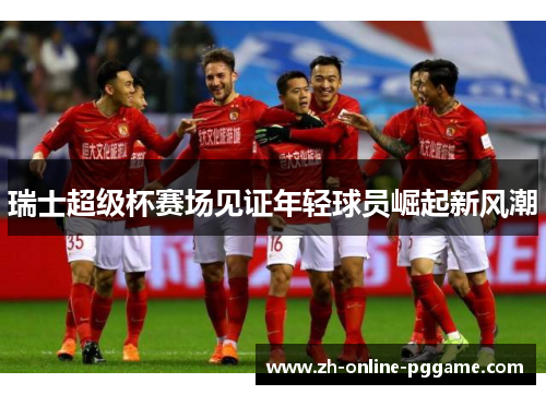 瑞士超级杯赛场见证年轻球员崛起新风潮