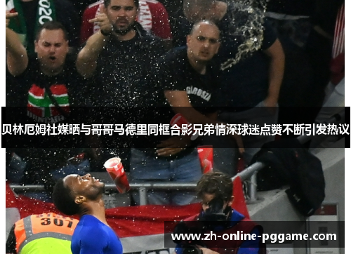 贝林厄姆社媒晒与哥哥马德里同框合影兄弟情深球迷点赞不断引发热议 贝林厄姆社媒晒与哥哥马德里同框合影兄弟情深球迷点赞不断引发热议