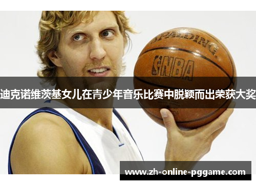 迪克诺维茨基女儿在青少年音乐比赛中脱颖而出荣获大奖 迪克诺维茨基女儿在青少年音乐比赛中脱颖而出荣获大奖