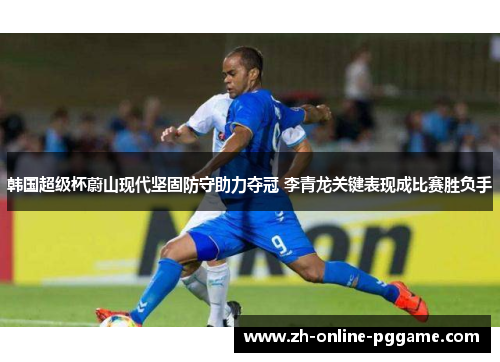 韩国超级杯蔚山现代坚固防守助力夺冠 李青龙关键表现成比赛胜负手 韩国超级杯蔚山现代坚固防守助力夺冠 李青龙关键表现成比赛胜负手